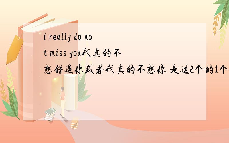 i really do not miss you我真的不想错过你或者我真的不想你 是这2个的1个马上？