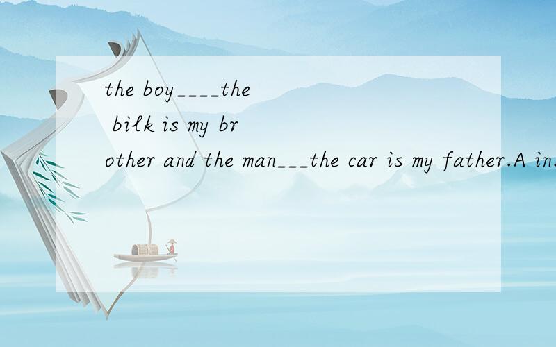the boy____the bilk is my brother and the man___the car is my father.A in.onB on..onC in...inD on...in有意思最好了~
