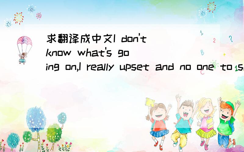 求翻译成中文I don't know what's going on,I really upset and no one to share it with.