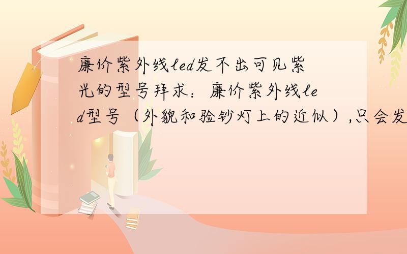 廉价紫外线led发不出可见紫光的型号拜求：廉价紫外线led型号（外貌和验钞灯上的近似）,只会发出不可见的紫外光,或者发出的紫光很少,可忽略不记.还有就是其波长尽可能的大.只是我要的