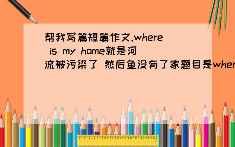 帮我写篇短篇作文.where is my home就是河流被污染了 然后鱼没有了家题目是where is my home高中试卷作文那种就OK了.