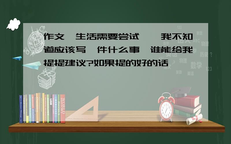 作文《生活需要尝试》,我不知道应该写一件什么事,谁能给我提提建议?如果提的好的话,