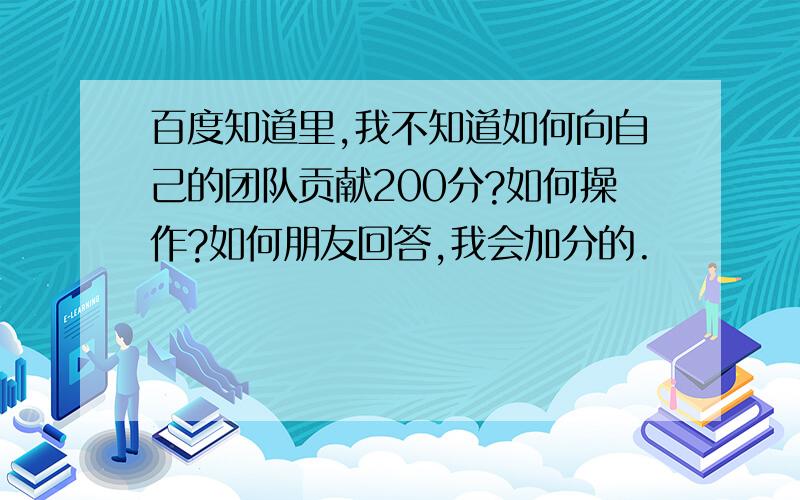 百度知道里,我不知道如何向自己的团队贡献200分?如何操作?如何朋友回答,我会加分的.