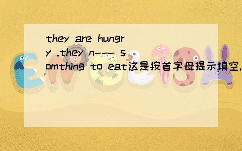 they are hungry .they n--- somthing to eat这是按首字母提示填空,谁会?