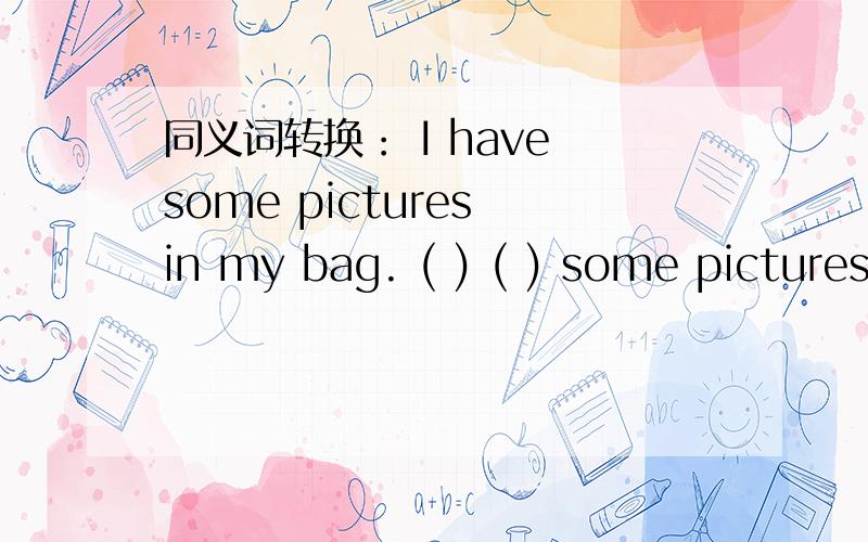 同义词转换： I have some pictures in my bag. ( ) ( ) some pictures in my bag.