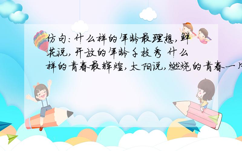 仿句：什么样的年龄最理想,鲜花说,开放的年龄千枝秀 什么样的青春最辉煌,太阳说,燃烧的青春一片光芒 仿句：什么样的年龄最理想,鲜花说,开放的年龄千枝秀       什么样的青春最辉煌,太阳