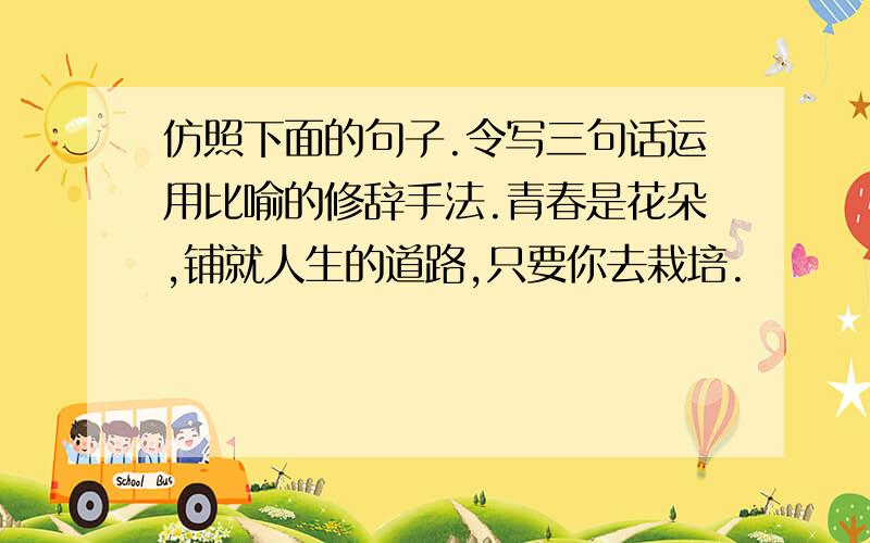 仿照下面的句子.令写三句话运用比喻的修辞手法.青春是花朵,铺就人生的道路,只要你去栽培.