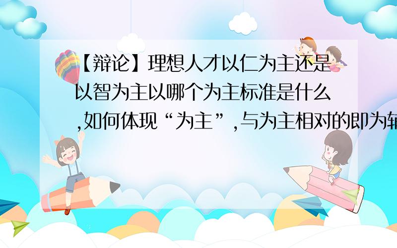 【辩论】理想人才以仁为主还是以智为主以哪个为主标准是什么,如何体现“为主”,与为主相对的即为辅,那么主、辅的差别如何清楚的体现