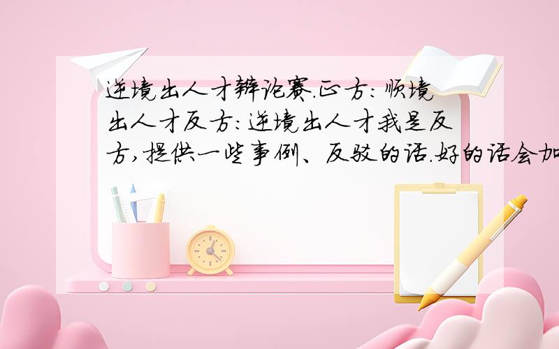 逆境出人才辩论赛.正方：顺境出人才反方：逆境出人才我是反方,提供一些事例、反驳的话.好的话会加分