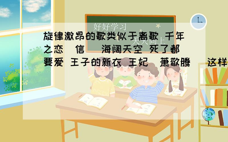 旋律激昂的歌类似于离歌 千年之恋（信） 海阔天空 死了都要爱 王子的新衣 王妃（萧敬腾） 这样的旋律好 音调高 振奋人心的歌 不过撕心裂肺 的尽量别要 男女不限 中外皆可差不多摇滚的