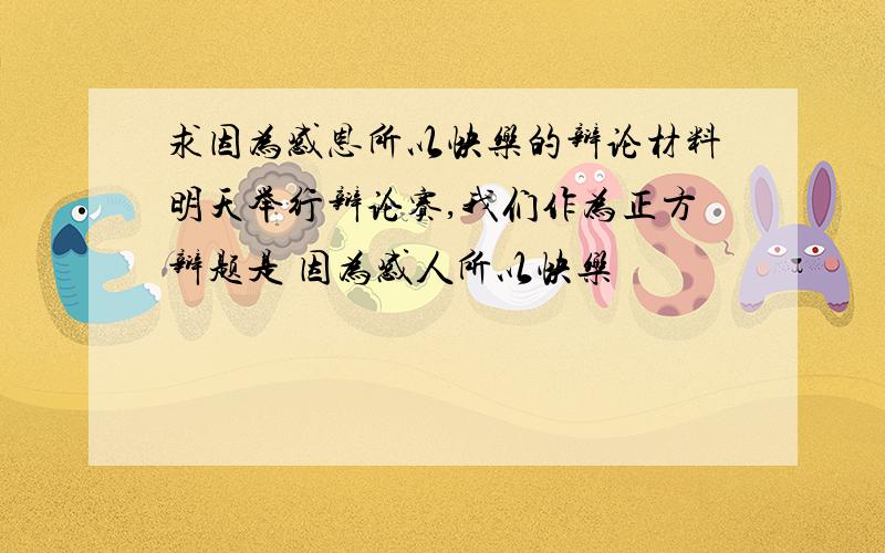 求因为感恩所以快乐的辩论材料明天举行辩论赛,我们作为正方辩题是 因为感人所以快乐