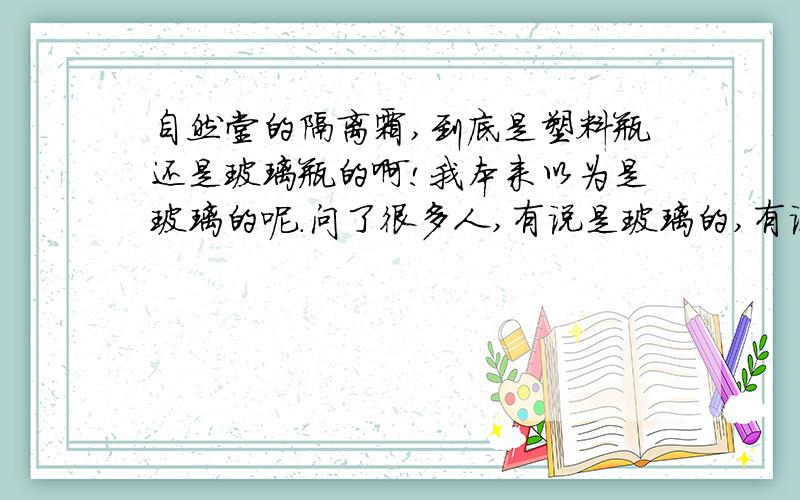 自然堂的隔离霜,到底是塑料瓶还是玻璃瓶的啊!我本来以为是玻璃的呢.问了很多人,有说是玻璃的,有说是塑料的!还有是人说是黄色的.自然堂的隔离,只有紫色和绿色的呀!