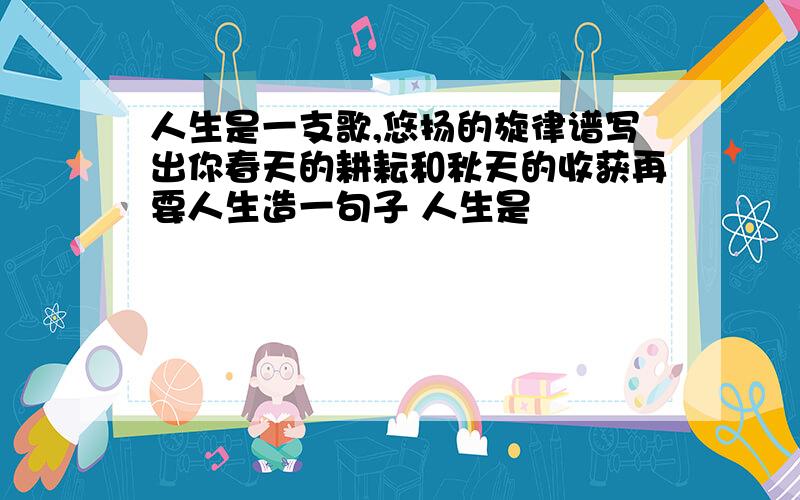 人生是一支歌,悠扬的旋律谱写出你春天的耕耘和秋天的收获再要人生造一句子 人生是