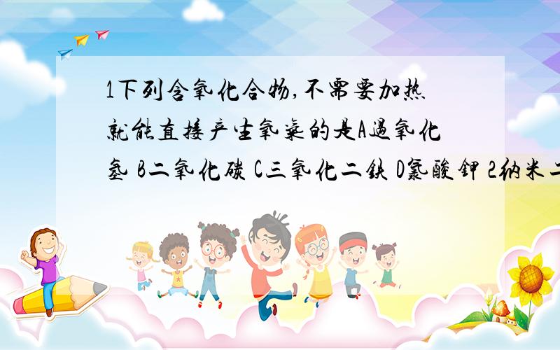 1下列含氧化合物,不需要加热就能直接产生氧气的是A过氧化氢 B二氧化碳 C三氧化二铁 D氯酸钾 2纳米二氧化钛在污水处理中可作 A吸附剂 B絮凝剂 C消毒剂 D催化剂