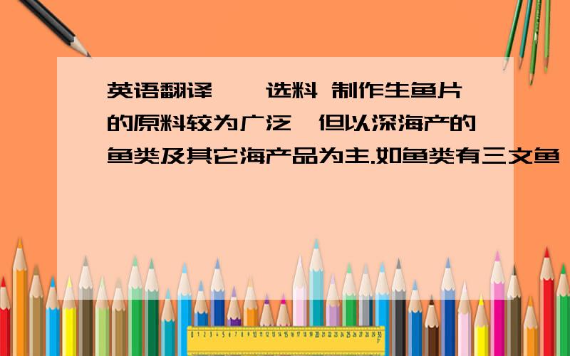 英语翻译一、选料 制作生鱼片的原料较为广泛,但以深海产的鱼类及其它海产品为主.如鱼类有三文鱼、鲈鱼、等；甲壳类有海胆虾、龙虾等；贝类有鲍鱼、赤贝、北极贝等.生鱼片的选料非常