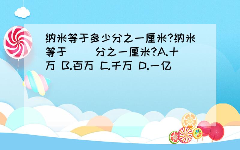 纳米等于多少分之一厘米?纳米等于( )分之一厘米?A.十万 B.百万 C.千万 D.一亿