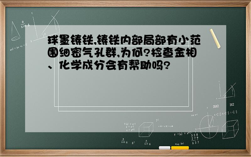 球墨铸铁,铸铁内部局部有小范围细密气孔群,为何?检查金相、化学成分会有帮助吗?