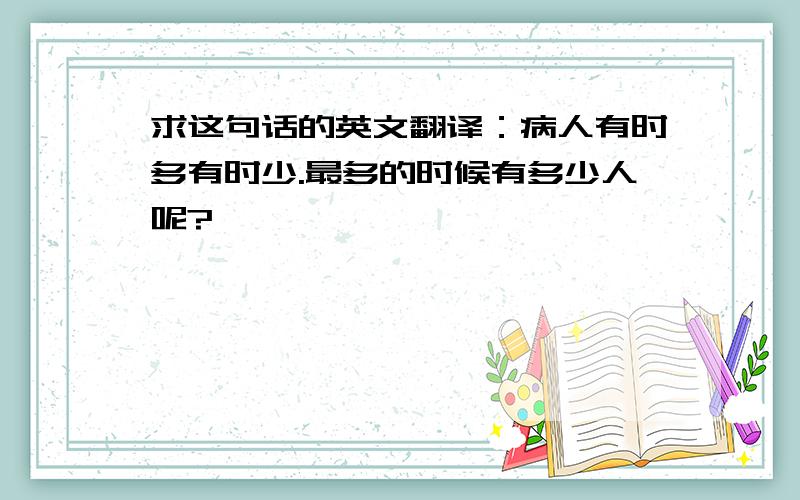 求这句话的英文翻译：病人有时多有时少.最多的时候有多少人呢?