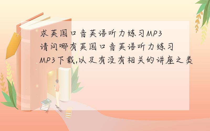 求英国口音英语听力练习MP3请问哪有英国口音英语听力练习MP3下载,以及有没有相关的讲座之类