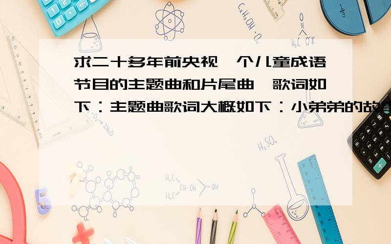 求二十多年前央视一个儿童成语节目的主题曲和片尾曲,歌词如下：主题曲歌词大概如下：小弟弟的故事一大筐小妹妹的故事一大箩一筐一箩算什么没有成语爷爷的故事多嘿哟哟 嘿哟哟 嘿妹