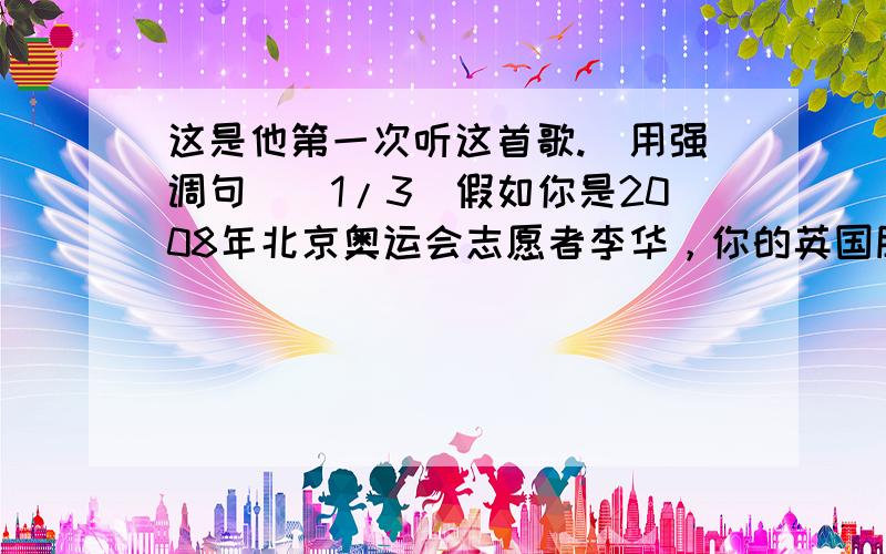 这是他第一次听这首歌.(用强调句)(1/3)假如你是2008年北京奥运会志愿者李华，你的英国朋友Peter希望为2012年伦敦奥运会做点力所能及的事情，来信向你咨询如何才能做好奥(2/3)运会志愿者。