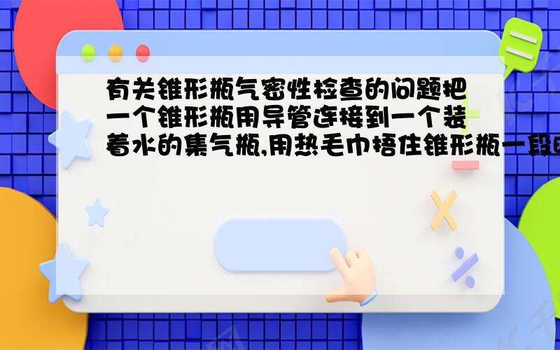 有关锥形瓶气密性检查的问题把一个锥形瓶用导管连接到一个装着水的集气瓶,用热毛巾捂住锥形瓶一段时间,在水中的导管口有气泡冒出,这时松开热毛巾为什么液柱会上升?松开热毛巾不是让