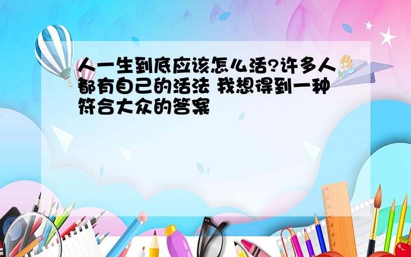 人一生到底应该怎么活?许多人都有自己的活法 我想得到一种符合大众的答案