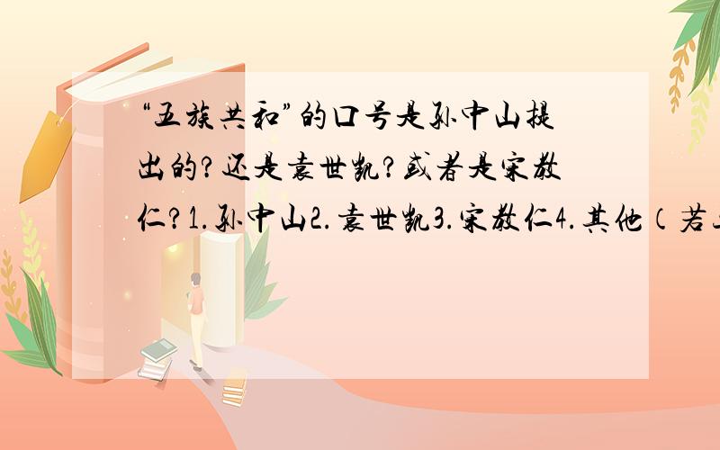 “五族共和”的口号是孙中山提出的?还是袁世凯?或者是宋教仁?1.孙中山2.袁世凯3.宋教仁4.其他（若三个都不是,请给出姓名.）