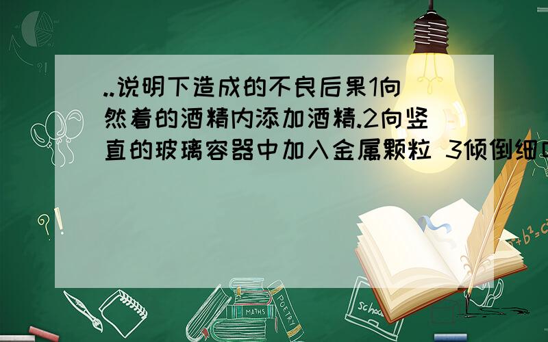 ..说明下造成的不良后果1向然着的酒精内添加酒精.2向竖直的玻璃容器中加入金属颗粒 3倾倒细口瓶的药液时,标签没向着手心.4 实验用剩的药品放回原瓶