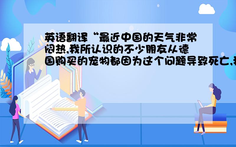 英语翻译“最近中国的天气非常闷热,我所认识的不少朋友从德国购买的宠物都因为这个问题导致死亡,我希望它们能适当保湿,请给予一些水分,我相信您的经验.”