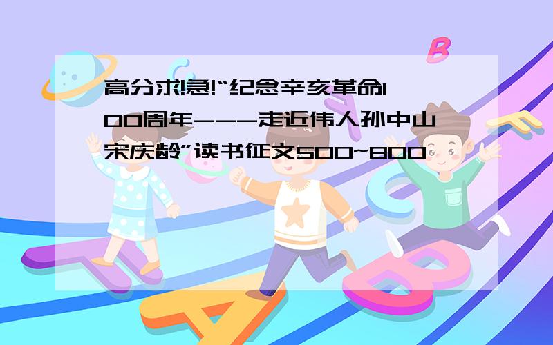 高分求!急!“纪念辛亥革命100周年---走近伟人孙中山宋庆龄”读书征文500~800