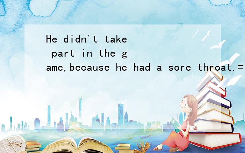 He didn't take part in the game,because he had a sore throat.= He didn'tHe didn’t take part in the game,because he had a sore throat.= He didn’t take part in the game _____ _____ his ______ _____.