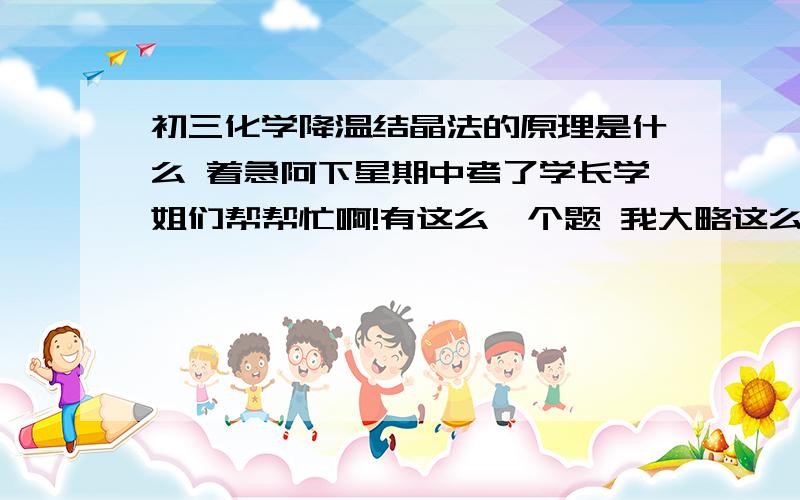 初三化学降温结晶法的原理是什么 着急阿下星期中考了学长学姐们帮帮忙啊!有这么一个题 我大略这么一说哈时间紧迫 “就是A物质的溶解度随温度变化小 B物质的溶解度随温度变化大 .它就