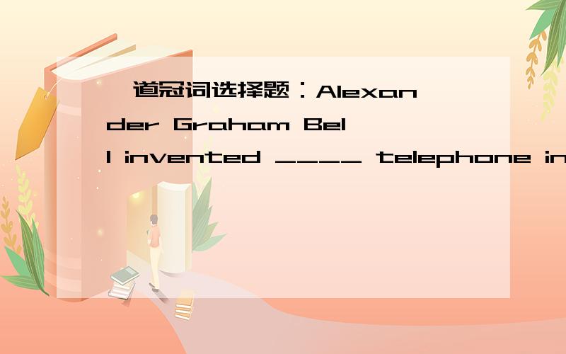 一道冠词选择题：Alexander Graham Bell invented ____ telephone in 1876.A:不填 B:a C:the请问选哪一个?为什么?这里用the telephone是特指他发明的那台电话，还是指他发明了电话这种东西？