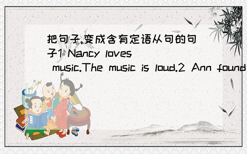 把句子,变成含有定语从句的句子1 Nancy loves music.The music is loud.2 Ann found the key.she lost it yesterday.3 Where is the new CD?you bought it last week.4 Albert likes musicians.The musicans can paly different kinds of music.5The boy