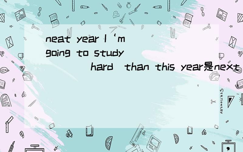 neat year I‘m going to study___(hard)than this year是next