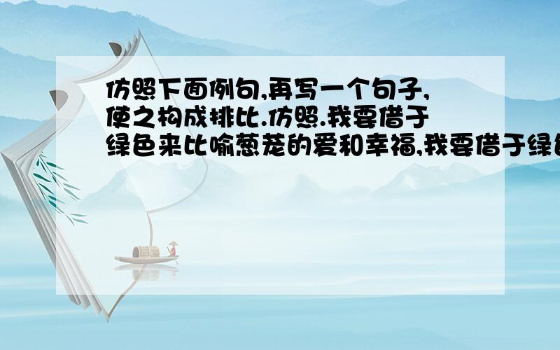 仿照下面例句,再写一个句子,使之构成排比.仿照.我要借于绿色来比喻葱茏的爱和幸福,我要借于绿色来比喻猗郁的年华必须得什么色,什么色...