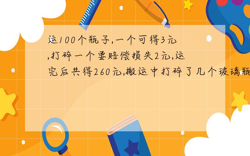 运100个瓶子,一个可得3元,打碎一个要赔偿损失2元,运完后共得260元,搬运中打碎了几个玻璃瓶?方程解 急