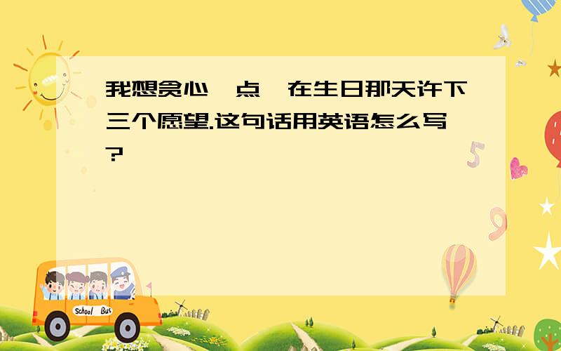 我想贪心一点,在生日那天许下三个愿望.这句话用英语怎么写?