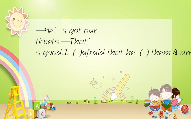 —He’s got our tickets.—That’s good.I ( )afraid that he ( ) them.A am :has forgotton B was:had forgotton C was :forget D am:will forget选哪个?为什么?