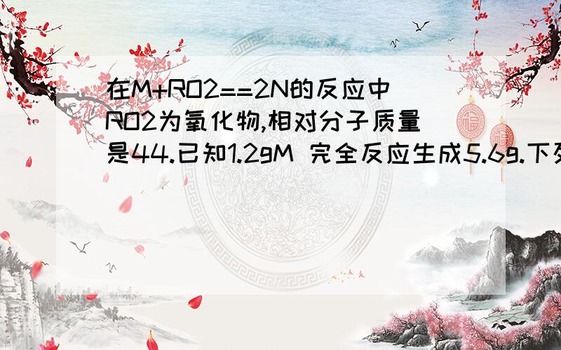 在M+RO2==2N的反应中RO2为氧化物,相对分子质量是44.已知1.2gM 完全反应生成5.6g.下列有关说法中错误的是A.R的相对分子质量为12 B.N的相对分子质量是28 C.参加反应的RO2质量是12 D.2.4M与gRO2反应生成7