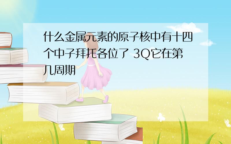 什么金属元素的原子核中有十四个中子拜托各位了 3Q它在第几周期