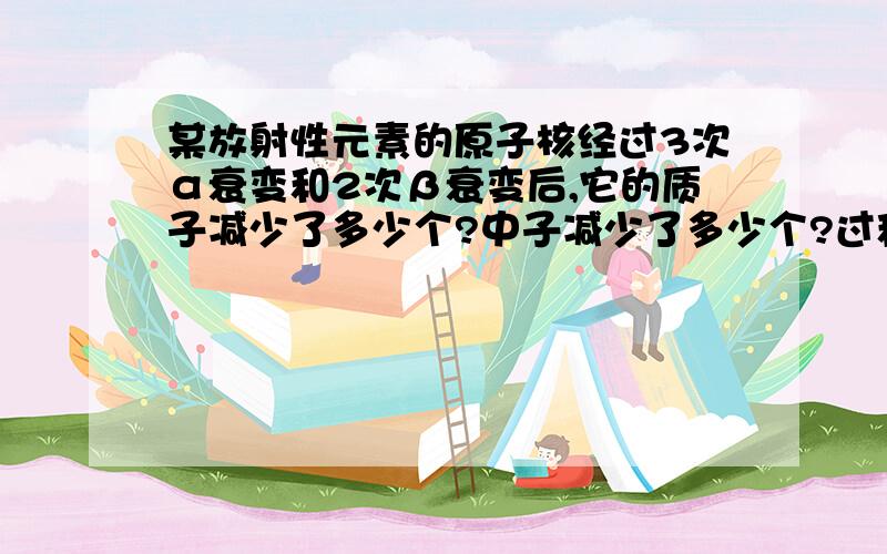 某放射性元素的原子核经过3次α衰变和2次β衰变后,它的质子减少了多少个?中子减少了多少个?过程最好也给我...谢谢