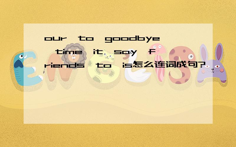 our,to,goodbye,time,it,say,friends,to,is怎么连词成句?