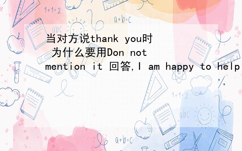 当对方说thank you时 为什么要用Don not mention it 回答,I am happy to help you 为什么不对呢?