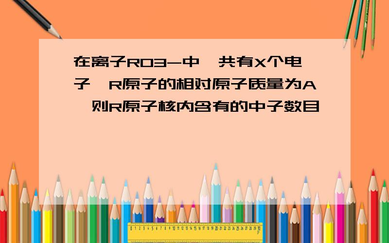 在离子RO3-中,共有X个电子,R原子的相对原子质量为A,则R原子核内含有的中子数目