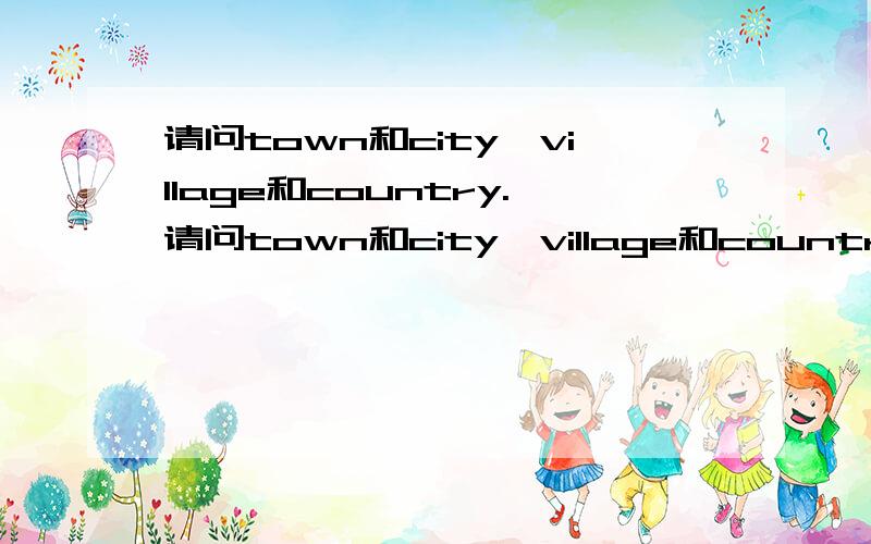 请问town和city,village和country.请问town和city,village和country,在平常用法上有什么注意和区别的吗?有没有town与village,city与country相对应用的说法?