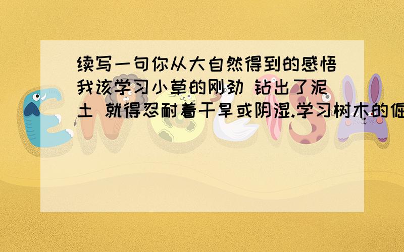 续写一句你从大自然得到的感悟我该学习小草的刚劲 钻出了泥土 就得忍耐着干旱或阴湿.学习树木的倔强 抵抗风雨,抵抗者冷热气候和虫害