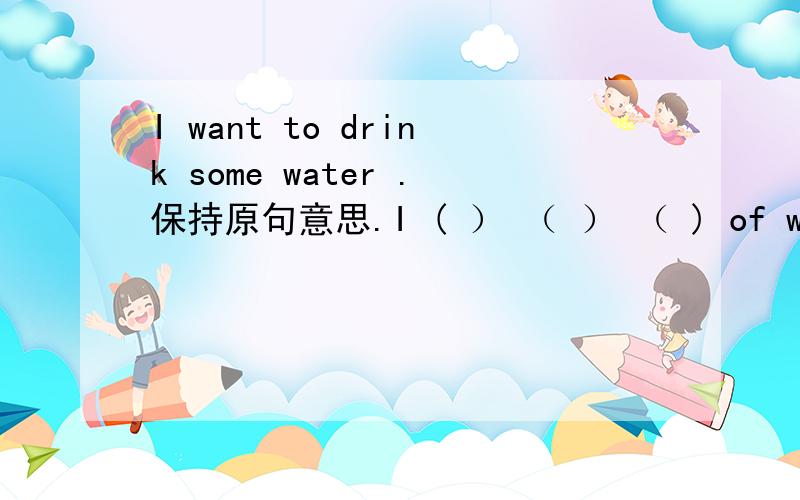 I want to drink some water .保持原句意思.I ( ） （ ） （ ) of water.