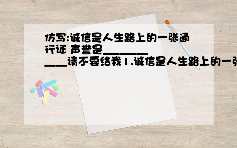 仿写:诚信是人生路上的一张通行证 声誉是____________请不要给我1.诚信是人生路上的一张通行证.声誉是(行走世间的一盏照亮灯）---对仗 2.诚信是人生路上的一张通行证.声誉是(这张通行证的